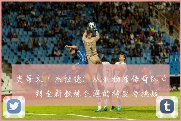史蒂文·杰拉德：从利物浦传奇队长到全新教练生涯的转变与挑战