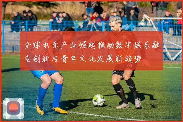 全球电竞产业崛起推动数字娱乐融合创新与青年文化发展新趋势