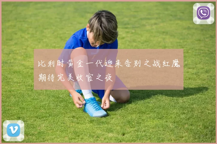 比利时黄金一代迎来告别之战红魔期待完美收官之夜