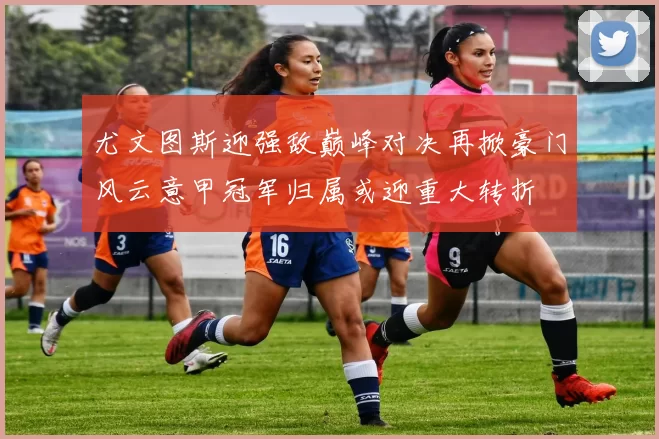 尤文图斯迎强敌巅峰对决再掀豪门风云意甲冠军归属或迎重大转折