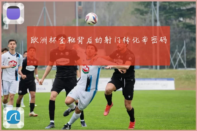 欧洲杯金靴背后的射门转化率密码