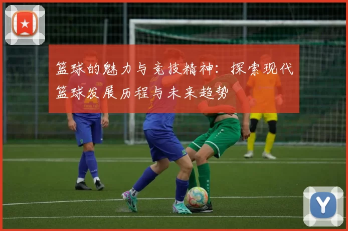 篮球的魅力与竞技精神：探索现代篮球发展历程与未来趋势
