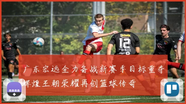 广东宏远全力备战新赛季目标重夺辉煌王朝荣耀再创篮球传奇