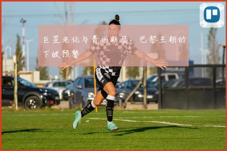 巨星老化与青训断层，巴黎王朝的下坡预警
