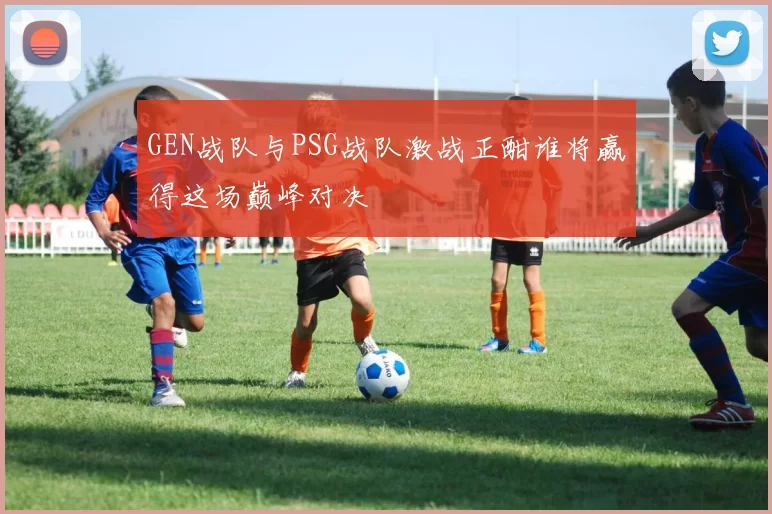 GEN战队与PSG战队激战正酣谁将赢得这场巅峰对决