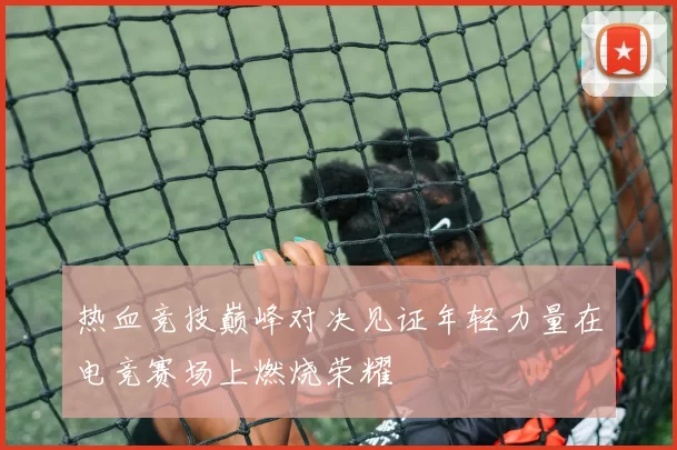 热血竞技巅峰对决见证年轻力量在电竞赛场上燃烧荣耀