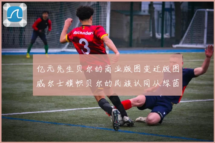 亿元先生贝尔的商业版图变迁版图威尔士旗帜贝尔的民族认同从绿茵到屏幕贝尔的电竞跨界尝试欧冠决赛倒钩的战术价值伤病魔咒贝尔的