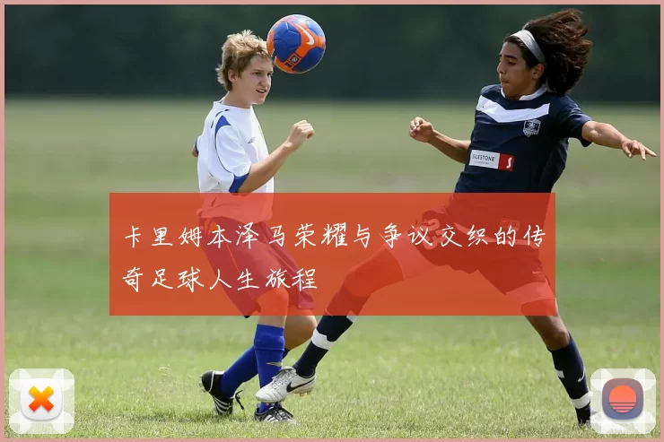 卡里姆本泽马荣耀与争议交织的传奇足球人生旅程