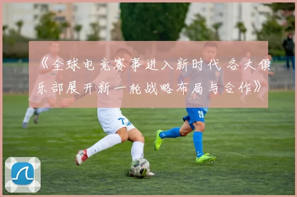 《全球电竞赛事进入新时代 各大俱乐部展开新一轮战略布局与合作》