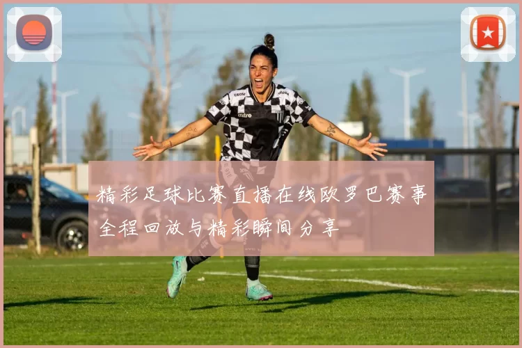 精彩足球比赛直播在线欧罗巴赛事全程回放与精彩瞬间分享
