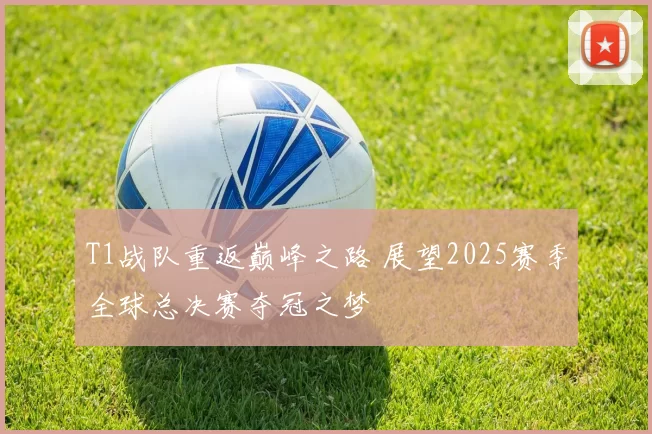 T1战队重返巅峰之路 展望2025赛季全球总决赛夺冠之梦