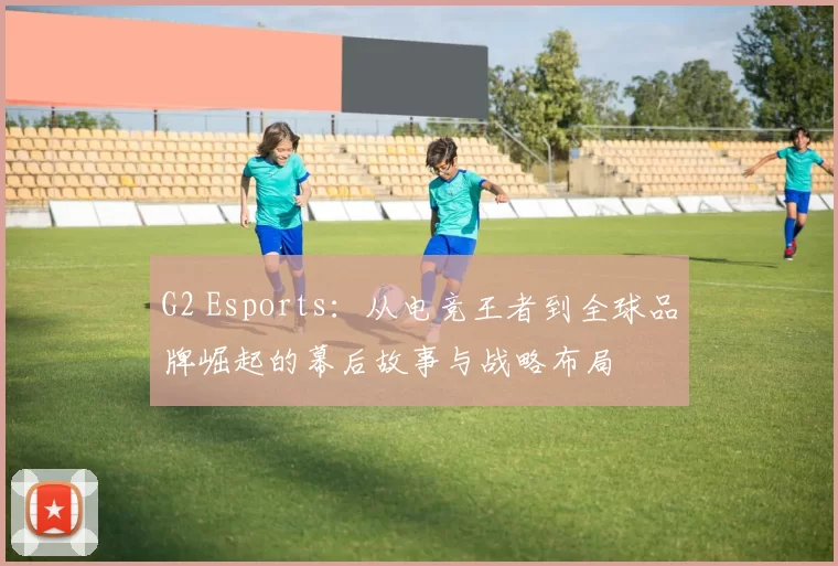 G2 Esports：从电竞王者到全球品牌崛起的幕后故事与战略布局